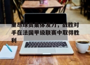 IM体育-里昂球员集体发力，战胜对手在法国甲级联赛中取得胜利