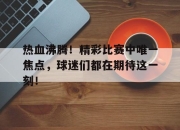 IMsports-热血沸腾！精彩比赛中唯一焦点，球迷们都在期待这一刻！